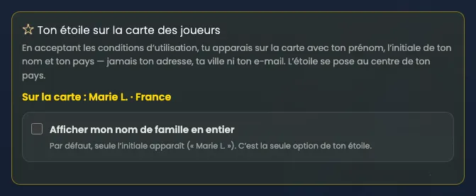 Le bloc « Ton étoile sur la carte des joueurs », thème Nuit étoilée, cadre doré. Texte : « En acceptant les conditions d’utilisation, tu apparais sur la carte avec ton prénom, l’initiale de ton nom et ton pays — jamais ton adresse, ta ville ni ton e-mail. L’étoile se pose au centre de ton pays. » En jaune : « Sur la carte : Marie L. · France ». Dessous, une seule case, décochée : « Afficher mon nom de famille en entier », avec la précision « Par défaut, seule l’initiale apparaît (« Marie L. »). C’est la seule option de ton étoile. »